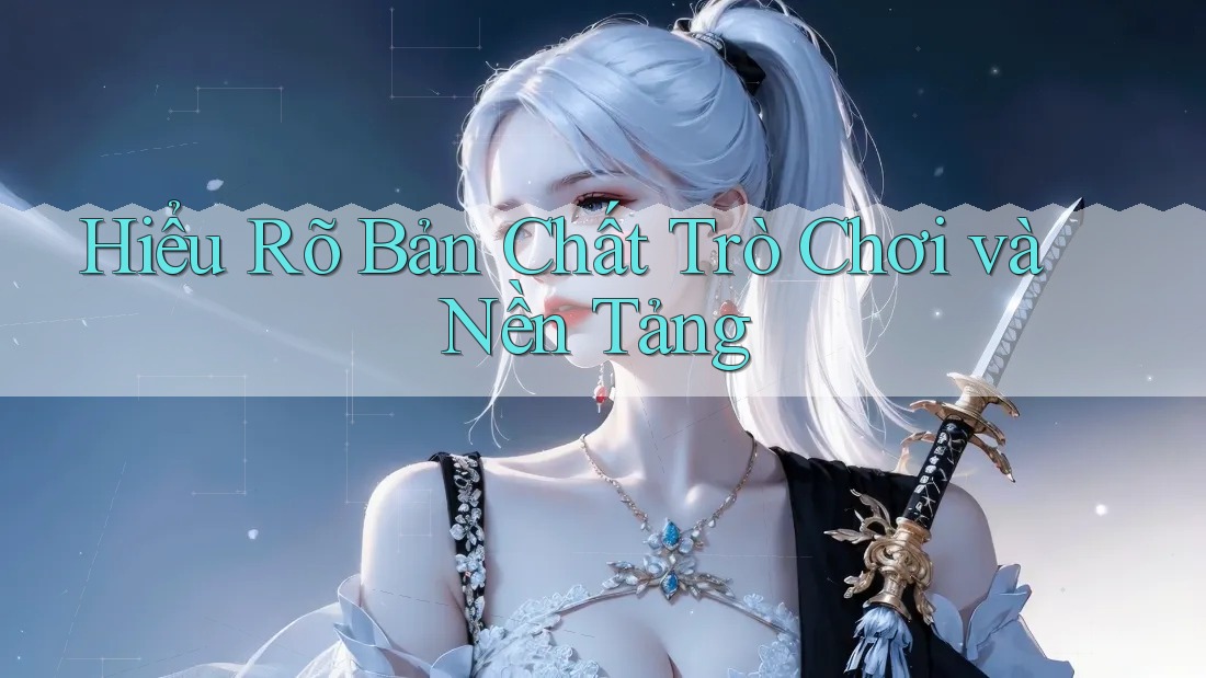 Hiểu Rõ Bản Chất Trò Chơi và Nền Tảng Hiểu Rõ Bản Chất Trò Chơi và Nền Tảng