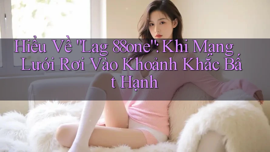 Hiểu Về “Lag 88one”: Khi Mạng Lưới Rơi Vào Khoảnh Khắc Bất Hạnh Hiểu Về “Lag 88one”: Khi Mạng Lưới Rơi Vào Khoảnh Khắc Bất Hạnh