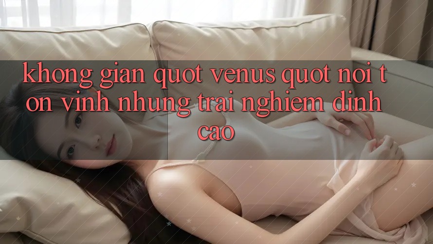 Không gian " Venus" – Nơi tôn vinh những trải nghiệm đỉnh cao Không gian " Venus" – Nơi tôn vinh những trải nghiệm đỉnh cao