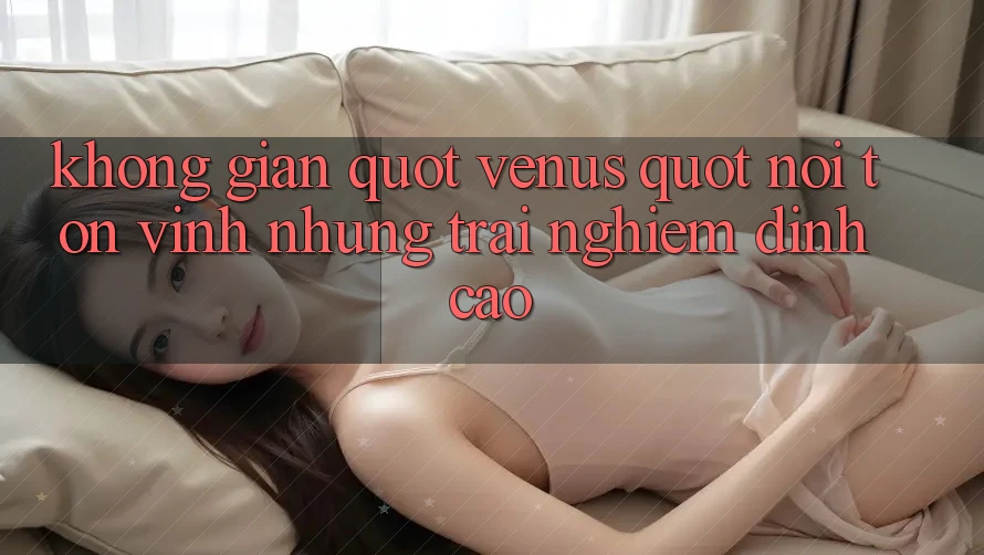 Không gian " Venus" – Nơi tôn vinh những trải nghiệm đỉnh cao Không gian " Venus" – Nơi tôn vinh những trải nghiệm đỉnh cao