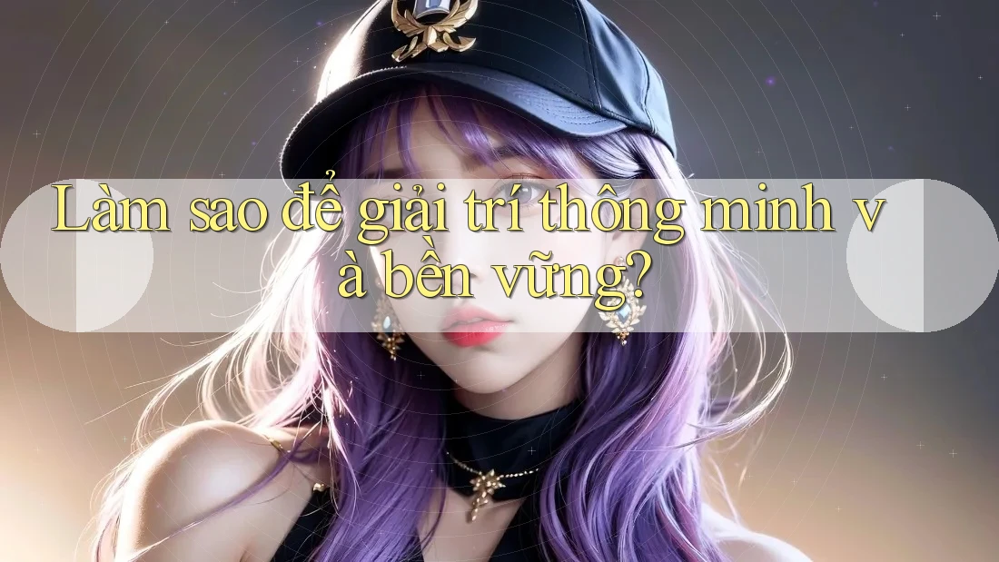 Làm sao để giải trí thông minh và bền vững?