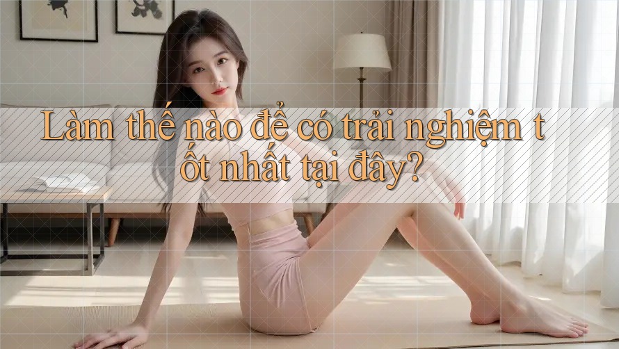 Làm thế nào để có trải nghiệm tốt nhất tại đây?