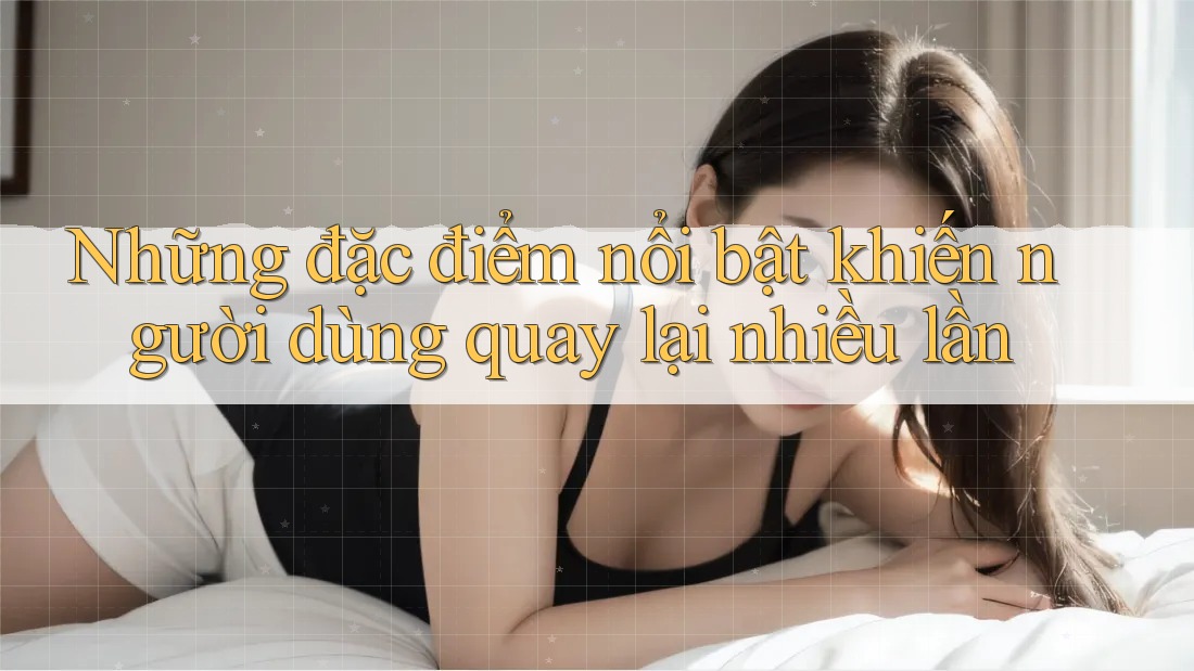 Những đặc điểm nổi bật khiến người dùng quay lại nhiều lần Những đặc điểm nổi bật khiến người dùng quay lại nhiều lần