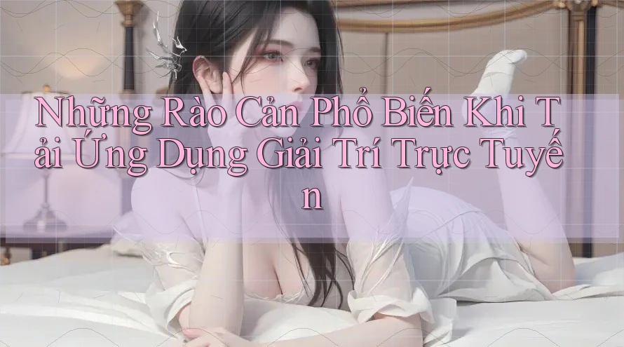 Những Rào Cản Phổ Biến Khi Tải Ứng Dụng Giải Trí Trực Tuyến
