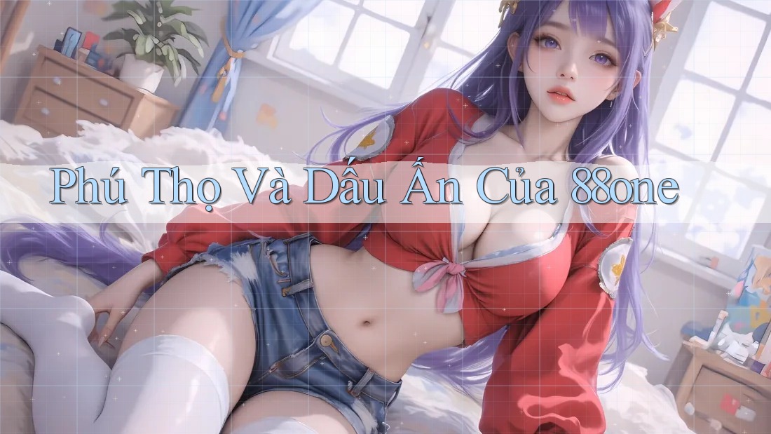 Phú Thọ Và Dấu Ấn Của 88one Phú Thọ Và Dấu Ấn Của 88one
