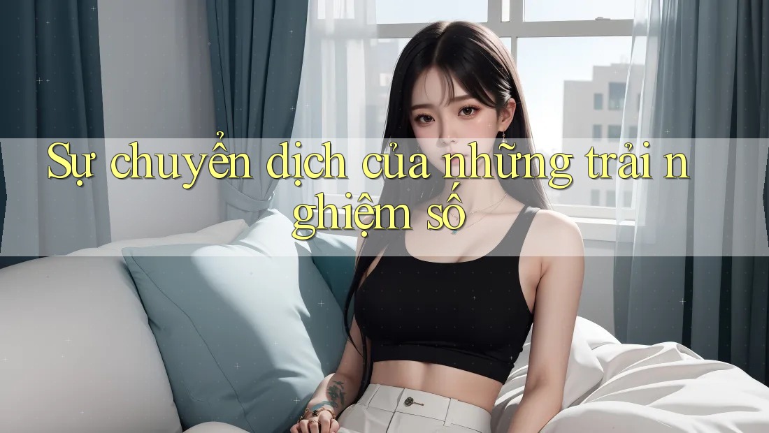Sự chuyển dịch của những trải nghiệm số Sự chuyển dịch của những trải nghiệm số