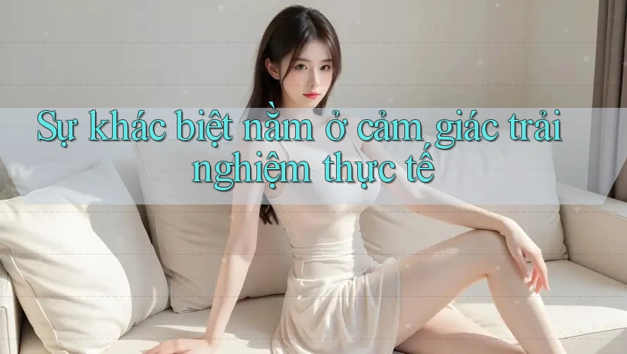 Sự khác biệt nằm ở cảm giác trải nghiệm thực tế