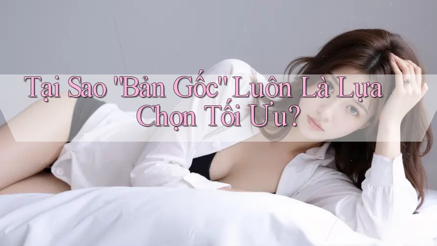 Tại Sao “Bản Gốc” Luôn Là Lựa Chọn Tối Ưu? Tại Sao “Bản Gốc” Luôn Là Lựa Chọn Tối Ưu?