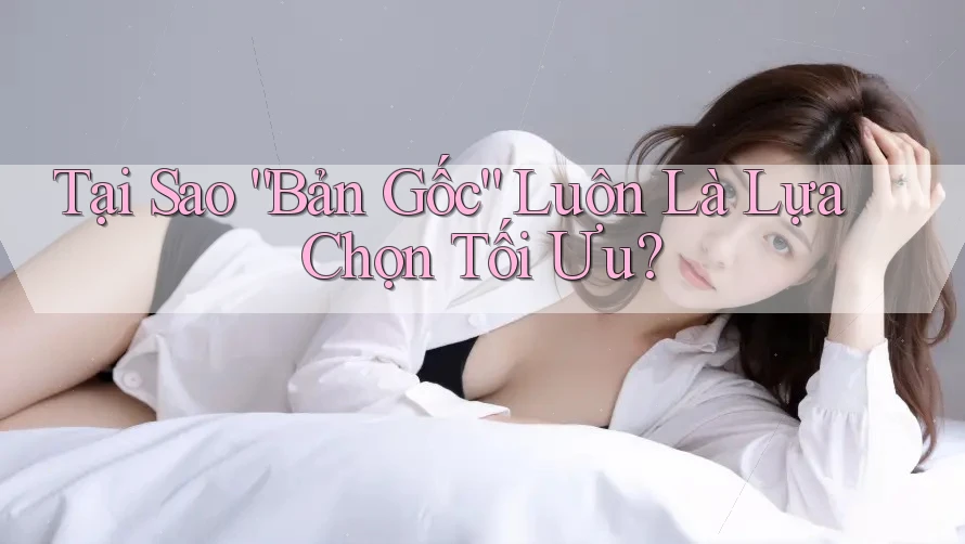 Tại Sao “Bản Gốc” Luôn Là Lựa Chọn Tối Ưu? Tại Sao “Bản Gốc” Luôn Là Lựa Chọn Tối Ưu?