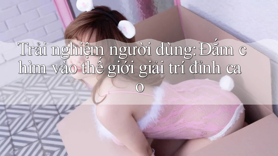 Trải nghiệm người dùng: Đắm chìm vào thế giới giải trí đỉnh cao Trải nghiệm người dùng: Đắm chìm vào thế giới giải trí đỉnh cao