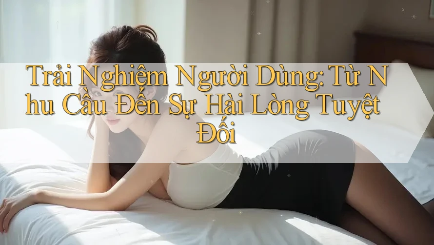 Trải Nghiệm Người Dùng: Từ Nhu Cầu Đến Sự Hài Lòng Tuyệt Đối Trải Nghiệm Người Dùng: Từ Nhu Cầu Đến Sự Hài Lòng Tuyệt Đối