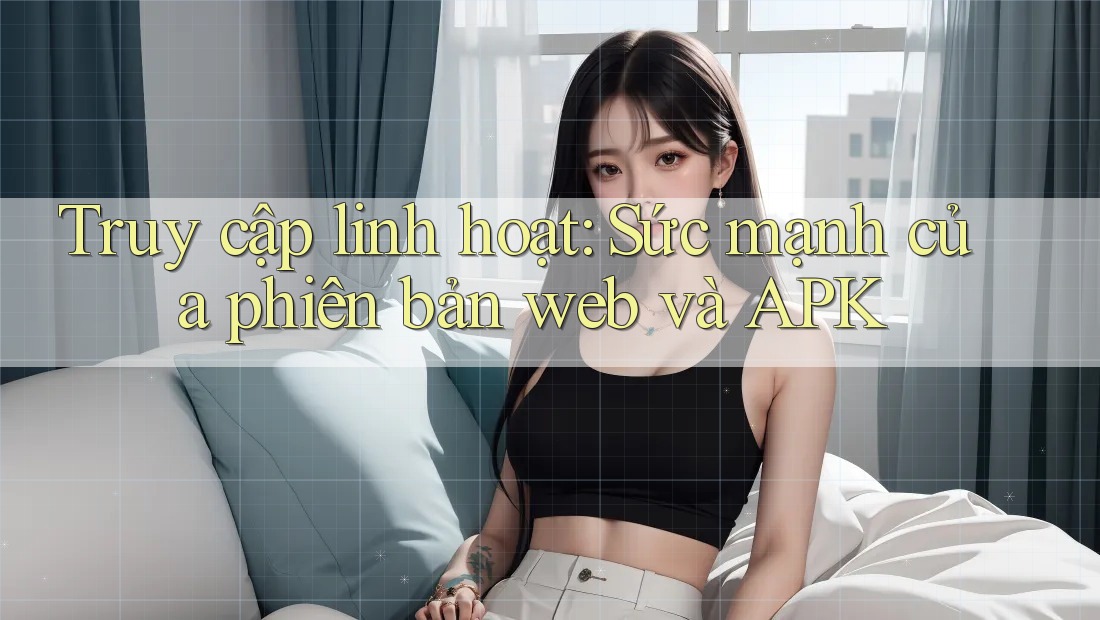 Truy cập linh hoạt: Sức mạnh của phiên bản web và APK Truy cập linh hoạt: Sức mạnh của phiên bản web và APK